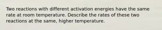 Two reactions with different activation energies have the same rate at room temperature. Describe the rates of these two reactions at the same, higher temperature.