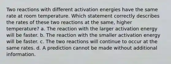 Two reactions with different activation energies have the same rate at room temperature. Which statement correctly describes the rates of these two reactions at the same, higher temperature? a. The reaction with the larger activation energy will be faster. b. The reaction with the smaller activation energy will be faster. c. The two reactions will continue to occur at the same rates. d. A prediction cannot be made without additional information.