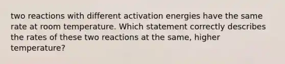 two reactions with different activation energies have the same rate at room temperature. Which statement correctly describes the rates of these two reactions at the same, higher temperature?