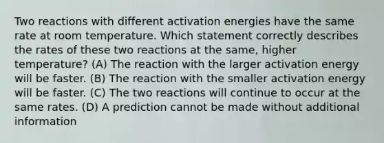 Two reactions with different activation energies have the same rate at room temperature. Which statement correctly describes the rates of these two reactions at the same, higher temperature? (A) The reaction with the larger activation energy will be faster. (B) The reaction with the smaller activation energy will be faster. (C) The two reactions will continue to occur at the same rates. (D) A prediction cannot be made without additional information