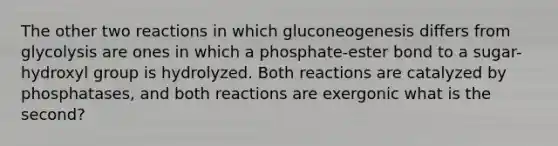 The other two reactions in which gluconeogenesis differs from glycolysis are ones in which a phosphate-ester bond to a sugar-hydroxyl group is hydrolyzed. Both reactions are catalyzed by phosphatases, and both reactions are exergonic what is the second?