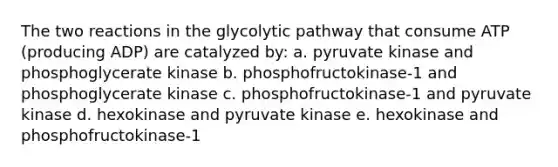 The two reactions in the glycolytic pathway that consume ATP (producing ADP) are catalyzed by: a. pyruvate kinase and phosphoglycerate kinase b. phosphofructokinase-1 and phosphoglycerate kinase c. phosphofructokinase-1 and pyruvate kinase d. hexokinase and pyruvate kinase e. hexokinase and phosphofructokinase-1