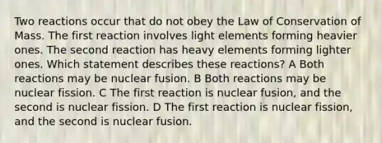 Two reactions occur that do not obey the Law of Conservation of Mass. The first reaction involves light elements forming heavier ones. The second reaction has heavy elements forming lighter ones. Which statement describes these reactions? A Both reactions may be nuclear fusion. B Both reactions may be nuclear fission. C The first reaction is nuclear fusion, and the second is nuclear fission. D The first reaction is nuclear fission, and the second is nuclear fusion.