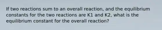 If two reactions sum to an overall reaction, and the equilibrium constants for the two reactions are K1 and K2, what is the equilibrium constant for the overall reaction?