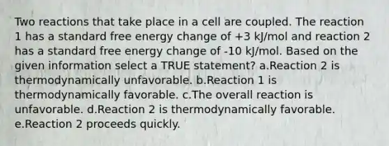 Two reactions that take place in a cell are coupled. The reaction 1 has a standard free energy change of +3 kJ/mol and reaction 2 has a standard free energy change of -10 kJ/mol. Based on the given information select a TRUE statement? a.Reaction 2 is thermodynamically unfavorable. b.Reaction 1 is thermodynamically favorable. c.The overall reaction is unfavorable. d.Reaction 2 is thermodynamically favorable. e.Reaction 2 proceeds quickly.