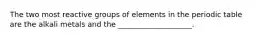 The two most reactive groups of elements in the periodic table are the alkali metals and the ____________________.