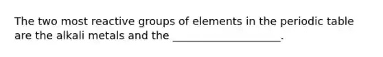 The two most reactive groups of elements in the periodic table are the alkali metals and the ____________________.