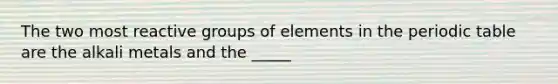 The two most reactive groups of elements in the periodic table are the alkali metals and the _____