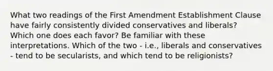 What two readings of the First Amendment Establishment Clause have fairly consistently divided conservatives and liberals? Which one does each favor? Be familiar with these interpretations. Which of the two - i.e., liberals and conservatives - tend to be secularists, and which tend to be religionists?