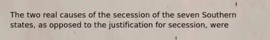 The two real causes of the secession of the seven Southern states, as opposed to the justification for secession, were