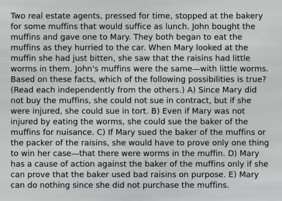 Two real estate agents, pressed for time, stopped at the bakery for some muffins that would suffice as lunch. John bought the muffins and gave one to Mary. They both began to eat the muffins as they hurried to the car. When Mary looked at the muffin she had just bitten, she saw that the raisins had little worms in them. John's muffins were the same—with little worms. Based on these facts, which of the following possibilities is true? (Read each independently from the others.) A) Since Mary did not buy the muffins, she could not sue in contract, but if she were injured, she could sue in tort. B) Even if Mary was not injured by eating the worms, she could sue the baker of the muffins for nuisance. C) If Mary sued the baker of the muffins or the packer of the raisins, she would have to prove only one thing to win her case—that there were worms in the muffin. D) Mary has a cause of action against the baker of the muffins only if she can prove that the baker used bad raisins on purpose. E) Mary can do nothing since she did not purchase the muffins.