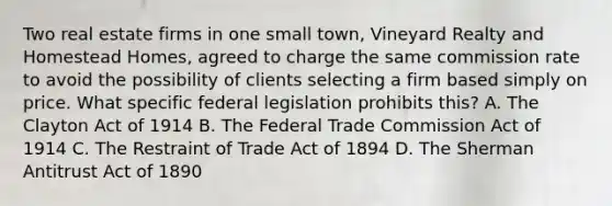 Two real estate firms in one small town, Vineyard Realty and Homestead Homes, agreed to charge the same commission rate to avoid the possibility of clients selecting a firm based simply on price. What specific federal legislation prohibits this? A. The Clayton Act of 1914 B. The Federal Trade Commission Act of 1914 C. The Restraint of Trade Act of 1894 D. The Sherman Antitrust Act of 1890