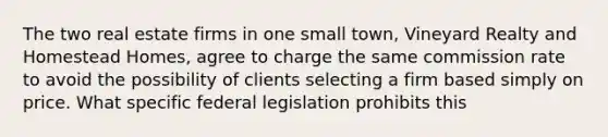 The two real estate firms in one small town, Vineyard Realty and Homestead Homes, agree to charge the same commission rate to avoid the possibility of clients selecting a firm based simply on price. What specific federal legislation prohibits this