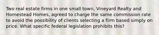 Two real estate firms in one small town, Vineyard Realty and Homestead Homes, agreed to charge the same commission rate to avoid the possibility of clients selecting a firm based simply on price. What specific federal legislation prohibits this?