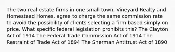 The two real estate firms in one small town, Vineyard Realty and Homestead Homes, agree to charge the same commission rate to avoid the possibility of clients selecting a firm based simply on price. What specific federal legislation prohibits this? The Clayton Act of 1914 The Federal Trade Commission Act of 1914 The Restraint of Trade Act of 1894 The Sherman Antitrust Act of 1890