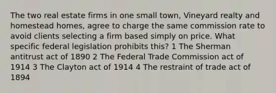 The two real estate firms in one small town, Vineyard realty and homestead homes, agree to charge the same commission rate to avoid clients selecting a firm based simply on price. What specific federal legislation prohibits this? 1 The Sherman antitrust act of 1890 2 The Federal Trade Commission act of 1914 3 The Clayton act of 1914 4 The restraint of trade act of 1894