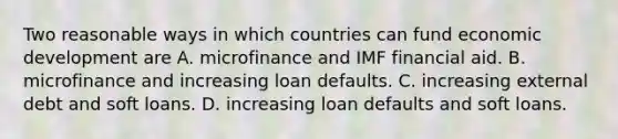 Two reasonable ways in which countries can fund economic development are A. microfinance and IMF financial aid. B. microfinance and increasing loan defaults. C. increasing external debt and soft loans. D. increasing loan defaults and soft loans.