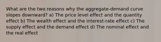 What are the two reasons why the aggregate-demand curve slopes downward? a) The price level effect and the quantity effect b) The wealth effect and the interest-rate effect c) The supply effect and the demand effect d) The nominal effect and the real effect