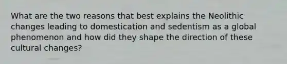 What are the two reasons that best explains the Neolithic changes leading to domestication and sedentism as a global phenomenon and how did they shape the direction of these cultural changes?