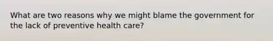 What are two reasons why we might blame the government for the lack of preventive health care?