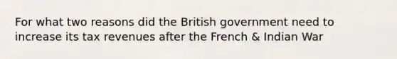 For what two reasons did the British government need to increase its tax revenues after the French & Indian War