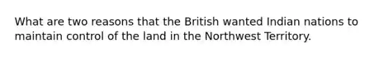 What are two reasons that the British wanted Indian nations to maintain control of the land in the Northwest Territory.