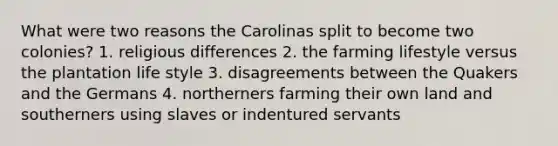 What were two reasons the Carolinas split to become two colonies? 1. religious differences 2. the farming lifestyle versus the plantation life style 3. disagreements between the Quakers and the Germans 4. northerners farming their own land and southerners using slaves or indentured servants