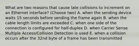 What are two reasons that cause late collisions to increment on an Ethernet interface? (Choose two) A. when the sending device waits 15 seconds before sending the frame again B. when the cable length limits are exceeded C. when one side of the connection is configured for half-duplex D. when Carrier Sense Multiple Access/Collision Detection is used E. when a collision occurs after the 32nd byte of a frame has been transmitted