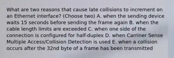 What are two reasons that cause late collisions to increment on an Ethernet interface? (Choose two) A. when the sending device waits 15 seconds before sending the frame again B. when the cable length limits are exceeded C. when one side of the connection is configured for half-duplex D. when Carriner Sense Multiple Access/Collision Detection is used E. when a collision occurs after the 32nd byte of a frame has been transmitted