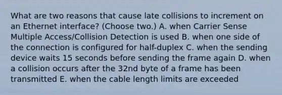 What are two reasons that cause late collisions to increment on an Ethernet interface? (Choose two.) A. when Carrier Sense Multiple Access/Collision Detection is used B. when one side of the connection is configured for half-duplex C. when the sending device waits 15 seconds before sending the frame again D. when a collision occurs after the 32nd byte of a frame has been transmitted E. when the cable length limits are exceeded