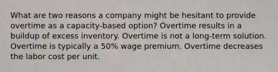 What are two reasons a company might be hesitant to provide overtime as a capacity-based option? Overtime results in a buildup of excess inventory. Overtime is not a long-term solution. Overtime is typically a 50% wage premium. Overtime decreases the labor cost per unit.