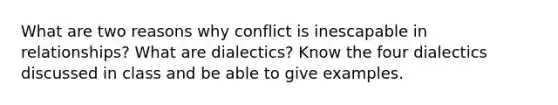 What are two reasons why conflict is inescapable in relationships? What are dialectics? Know the four dialectics discussed in class and be able to give examples.