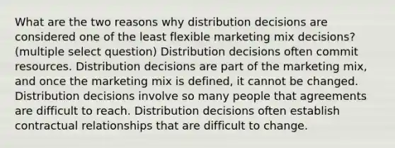 What are the two reasons why distribution decisions are considered one of the least flexible marketing mix decisions? (multiple select question) Distribution decisions often commit resources. Distribution decisions are part of the marketing mix, and once the marketing mix is defined, it cannot be changed. Distribution decisions involve so many people that agreements are difficult to reach. Distribution decisions often establish contractual relationships that are difficult to change.