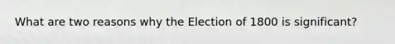 What are two reasons why the Election of 1800 is significant?