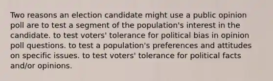 Two reasons an election candidate might use a public opinion poll are to test a segment of the population's interest in the candidate. to test voters' tolerance for political bias in opinion poll questions. to test a population's preferences and attitudes on specific issues. to test voters' tolerance for political facts and/or opinions.