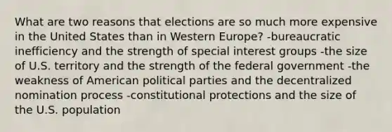 What are two reasons that elections are so much more expensive in the United States than in Western Europe? -bureaucratic inefficiency and the strength of special interest groups -the size of U.S. territory and the strength of the federal government -the weakness of American political parties and the decentralized nomination process -constitutional protections and the size of the U.S. population