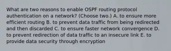 What are two reasons to enable OSPF routing protocol authentication on a network? (Choose two.) A. to ensure more efficient routing B. to prevent data traffic from being redirected and then discarded C. to ensure faster network convergence D. to prevent redirection of data traffic to an insecure link E. to provide data security through encryption