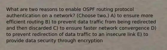 What are two reasons to enable OSPF routing protocol authentication on a network? (Choose two.) A) to ensure more efficient routing B) to prevent data traffic from being redirected and then discarded C) to ensure faster network convergence D) to prevent redirection of data traffic to an insecure link E) to provide data security through encryption