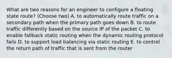 What are two reasons for an engineer to configure a floating state route? (Choose two) A. to automatically route traffic on a secondary path when the primary path goes down B. to route traffic differently based on the source IP of the packet C. to enable fallback static routing when the dynamic routing protocol fails D. to support load balancing via static routing E. to control the return path of traffic that is sent from the router