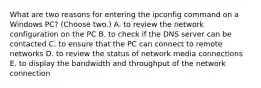 What are two reasons for entering the ipconfig command on a Windows PC? (Choose two.) A. to review the network configuration on the PC B. to check if the DNS server can be contacted C. to ensure that the PC can connect to remote networks D. to review the status of network media connections E. to display the bandwidth and throughput of the network connection