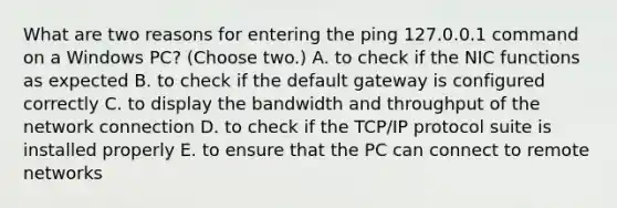 What are two reasons for entering the ping 127.0.0.1 command on a Windows PC? (Choose two.) A. to check if the NIC functions as expected B. to check if the default gateway is configured correctly C. to display the bandwidth and throughput of the network connection D. to check if the TCP/IP protocol suite is installed properly E. to ensure that the PC can connect to remote networks