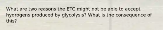 What are two reasons the ETC might not be able to accept hydrogens produced by glycolysis? What is the consequence of this?