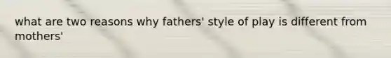 what are two reasons why fathers' style of play is different from mothers'