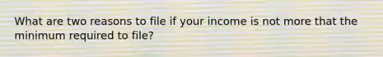 What are two reasons to file if your income is not more that the minimum required to file?