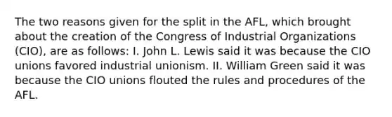 The two reasons given for the split in the AFL, which brought about the creation of the Congress of Industrial Organizations (CIO), are as follows: I. John L. Lewis said it was because the CIO unions favored industrial unionism. II. William Green said it was because the CIO unions flouted the rules and procedures of the AFL.