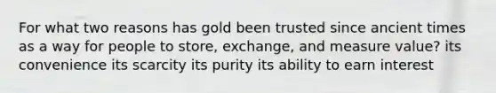 For what two reasons has gold been trusted since ancient times as a way for people to store, exchange, and measure value? its convenience its scarcity its purity its ability to earn interest