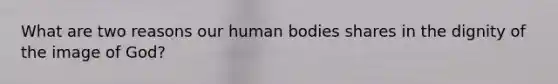 What are two reasons our human bodies shares in the dignity of the image of God?