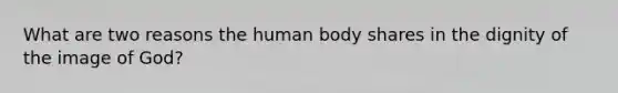 What are two reasons the human body shares in the dignity of the image of God?