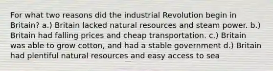 For what two reasons did the industrial Revolution begin in Britain? a.) Britain lacked natural resources and steam power. b.) Britain had falling prices and cheap transportation. c.) Britain was able to grow cotton, and had a stable government d.) Britain had plentiful natural resources and easy access to sea