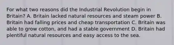 For what two reasons did the Industrial Revolution begin in Britain? A. Britain lacked natural resources and steam power B. Britain had falling prices and cheap transportation C. Britain was able to grow cotton, and had a stable government D. Britain had plentiful natural resources and easy access to the sea.